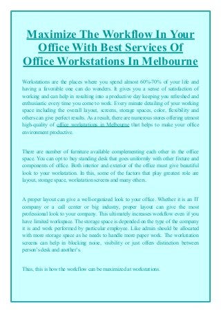 Maximize The Workflow In Your
Office With Best Services Of
Office Workstations In Melbourne
Workstations are the places where you spend almost 60%-70% of your life and
having a favorable one can do wonders. It gives you a sense of satisfaction of
working and can help in resulting into a productive day keeping you refreshed and
enthusiastic every time you come to work. Every minute detailing of your working
space including the overall layout, screens, storage spaces, color, flexibility and
others can give perfect results. As a result, there are numerous stores offering utmost
high-quality of office workstations in Melbourne that helps to make your office
environment productive.
There are number of furniture available complementing each other in the office
space. You can opt to buy standing desk that goes uniformly with other fixture and
components of office. Both interior and exterior of the office must give beautiful
look to your workstation. In this, some of the factors that play greatest role are
layout, storage space, workstation screens and many others.
A proper layout can give a well-organized look to your office. Whether it is an IT
company or a call center or big industry, proper layout can give the most
professional look to your company. This ultimately increases workflow even if you
have limited workspace. The storage space is depended on the type of the company
it is and work performed by particular employee. Like admin should be allocated
with more storage space as he needs to handle more paper work. The workstation
screens can help in blocking noise, visibility or just offers distinction between
person’s desk and another’s.
Thus, this is how the workflow can be maximized at workstations.
 