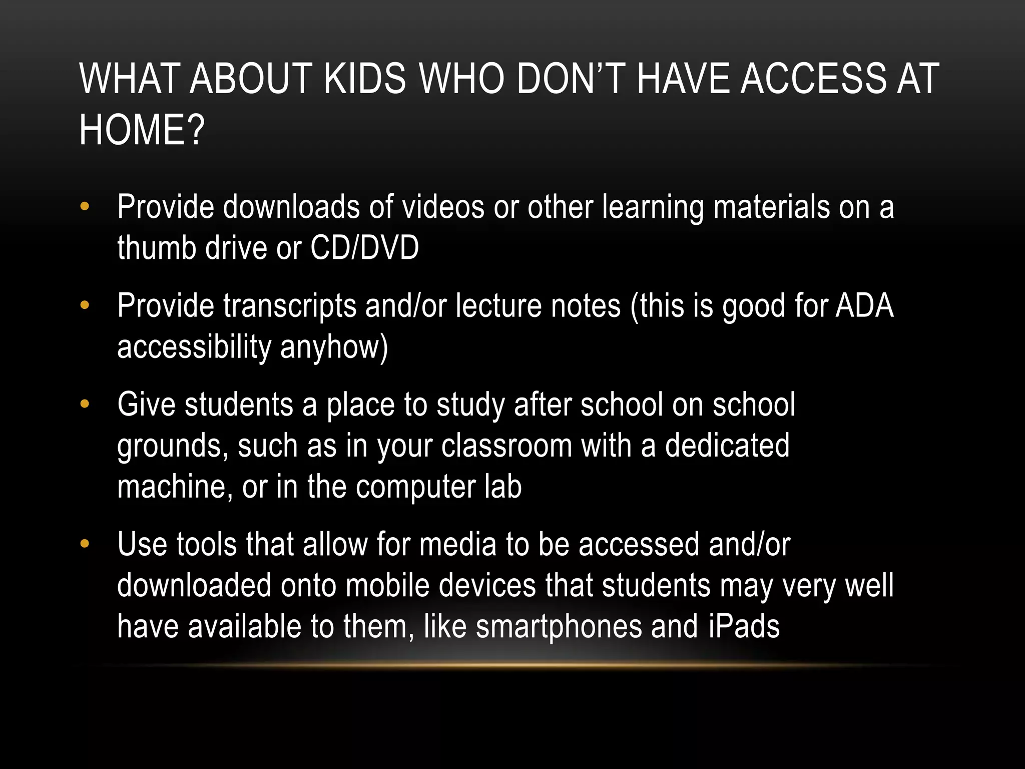 WHAT ABOUT KIDS WHO DON’T HAVE ACCESS AT
HOME?
• Provide downloads of videos or other learning materials on a
thumb drive or CD/DVD
• Provide transcripts and/or lecture notes (this is good for ADA
accessibility anyhow)
• Give students a place to study after school on school
grounds, such as in your classroom with a dedicated
machine, or in the computer lab
• Use tools that allow for media to be accessed and/or
downloaded onto mobile devices that students may very well
have available to them, like smartphones and iPads

 