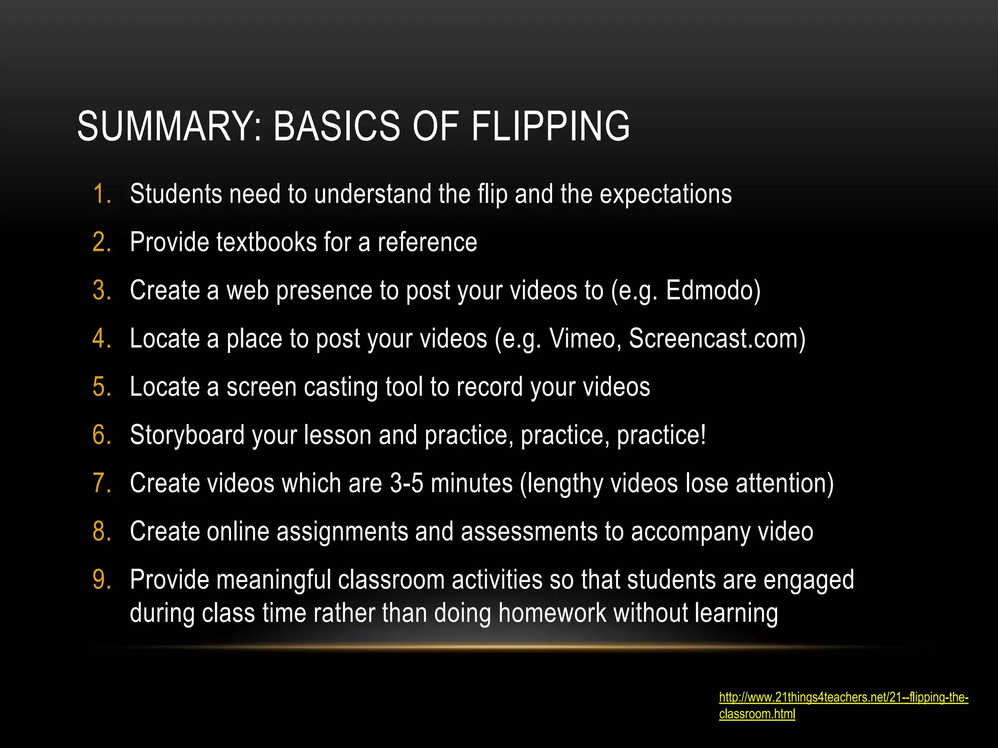SUMMARY: BASICS OF FLIPPING
1. Students need to understand the flip and the expectations
2. Provide textbooks for a reference
3. Create a web presence to post your videos to (e.g. Edmodo)
4. Locate a place to post your videos (e.g. Vimeo, Screencast.com)
5. Locate a screen casting tool to record your videos
6. Storyboard your lesson and practice, practice, practice!
7. Create videos which are 3-5 minutes (lengthy videos lose attention)
8. Create online assignments and assessments to accompany video
9. Provide meaningful classroom activities so that students are engaged
during class time rather than doing homework without learning
http://www.21things4teachers.net/21--flipping-theclassroom.html

 