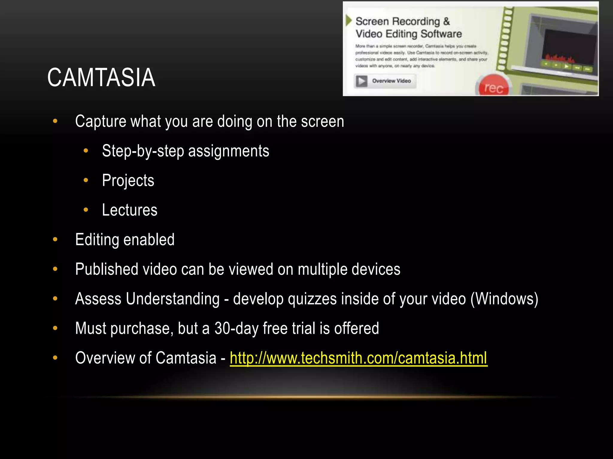 CAMTASIA
• Capture what you are doing on the screen
• Step-by-step assignments
• Projects
• Lectures
• Editing enabled

• Published video can be viewed on multiple devices
• Assess Understanding - develop quizzes inside of your video (Windows)
• Must purchase, but a 30-day free trial is offered
• Overview of Camtasia - http://www.techsmith.com/camtasia.html

 