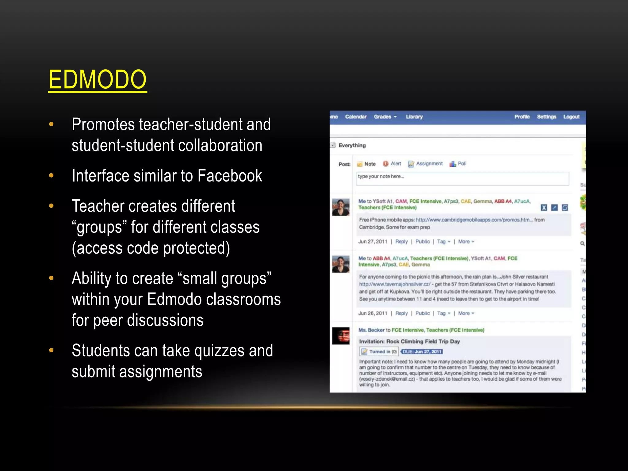 EDMODO
• Promotes teacher-student and
student-student collaboration
• Interface similar to Facebook
• Teacher creates different
“groups” for different classes
(access code protected)

• Ability to create “small groups”
within your Edmodo classrooms
for peer discussions
• Students can take quizzes and
submit assignments

 