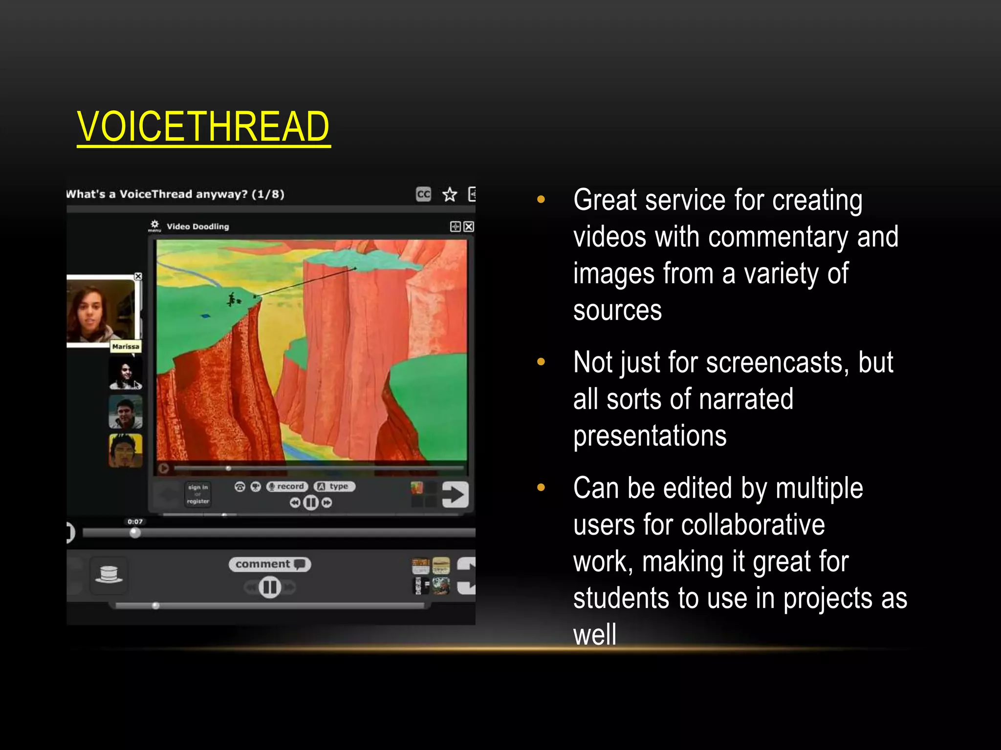 VOICETHREAD
• Great service for creating
videos with commentary and
images from a variety of
sources
• Not just for screencasts, but
all sorts of narrated
presentations
• Can be edited by multiple
users for collaborative
work, making it great for
students to use in projects as
well

 