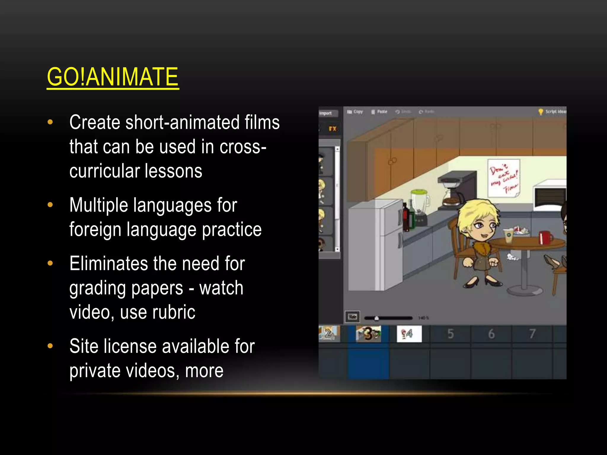 GO!ANIMATE
• Create short-animated films
that can be used in crosscurricular lessons
• Multiple languages for
foreign language practice

• Eliminates the need for
grading papers - watch
video, use rubric
• Site license available for
private videos, more

 