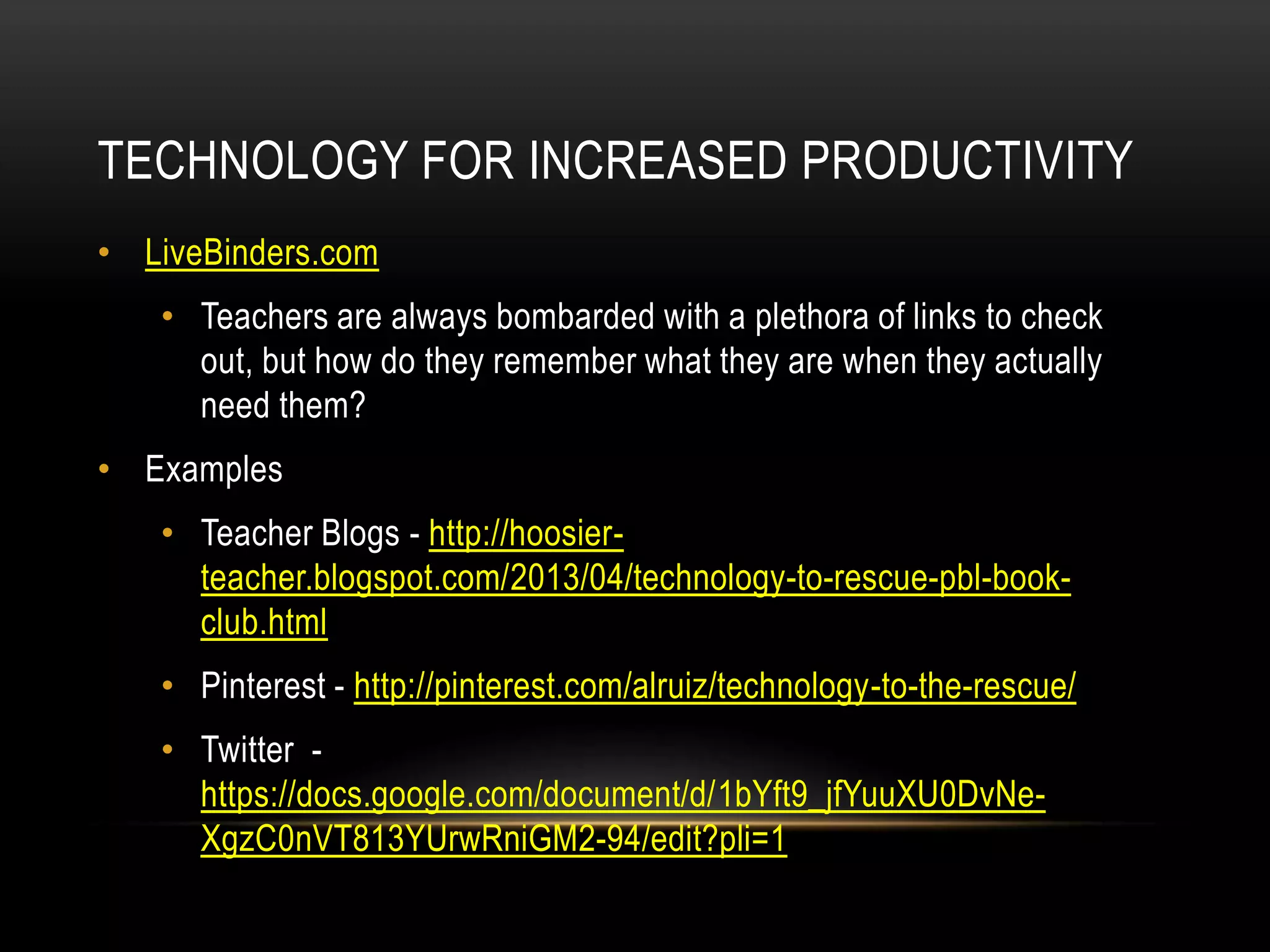 TECHNOLOGY FOR INCREASED PRODUCTIVITY
• LiveBinders.com
• Teachers are always bombarded with a plethora of links to check
out, but how do they remember what they are when they actually
need them?
• Examples
• Teacher Blogs - http://hoosierteacher.blogspot.com/2013/04/technology-to-rescue-pbl-bookclub.html
• Pinterest - http://pinterest.com/alruiz/technology-to-the-rescue/
• Twitter https://docs.google.com/document/d/1bYft9_jfYuuXU0DvNeXgzC0nVT813YUrwRniGM2-94/edit?pli=1

 