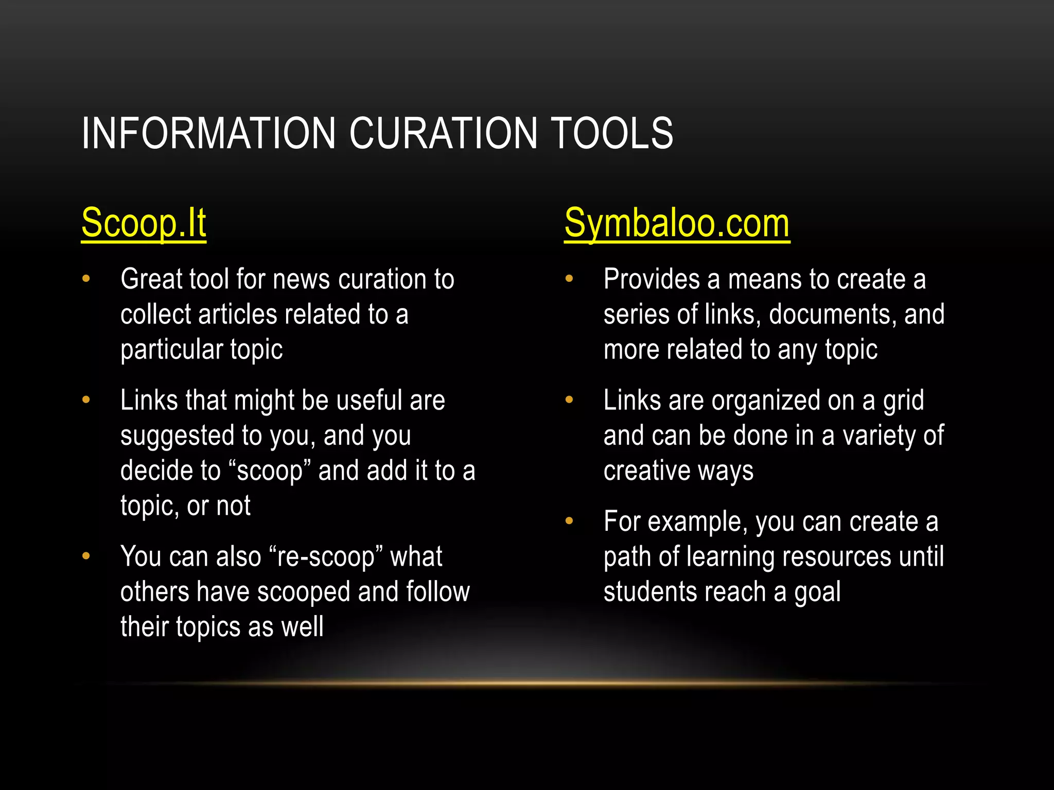 INFORMATION CURATION TOOLS
Scoop.It

Symbaloo.com

• Great tool for news curation to
collect articles related to a
particular topic

• Provides a means to create a
series of links, documents, and
more related to any topic

• Links that might be useful are
suggested to you, and you
decide to “scoop” and add it to a
topic, or not

• Links are organized on a grid
and can be done in a variety of
creative ways

• You can also “re-scoop” what
others have scooped and follow
their topics as well

• For example, you can create a
path of learning resources until
students reach a goal

 