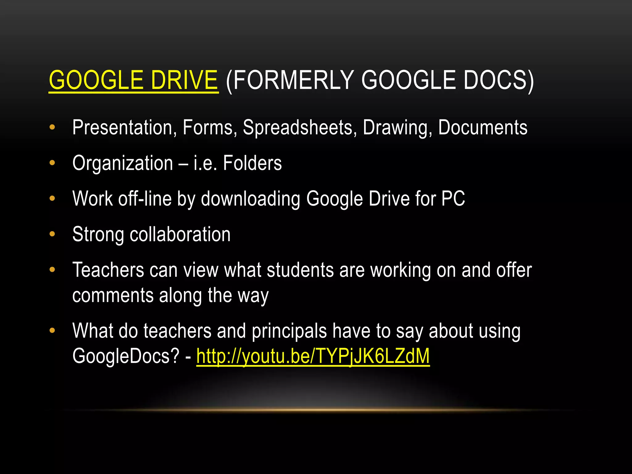 GOOGLE DRIVE (FORMERLY GOOGLE DOCS)
• Presentation, Forms, Spreadsheets, Drawing, Documents

• Organization – i.e. Folders
• Work off-line by downloading Google Drive for PC
• Strong collaboration

• Teachers can view what students are working on and offer
comments along the way
• What do teachers and principals have to say about using
GoogleDocs? - http://youtu.be/TYPjJK6LZdM

 