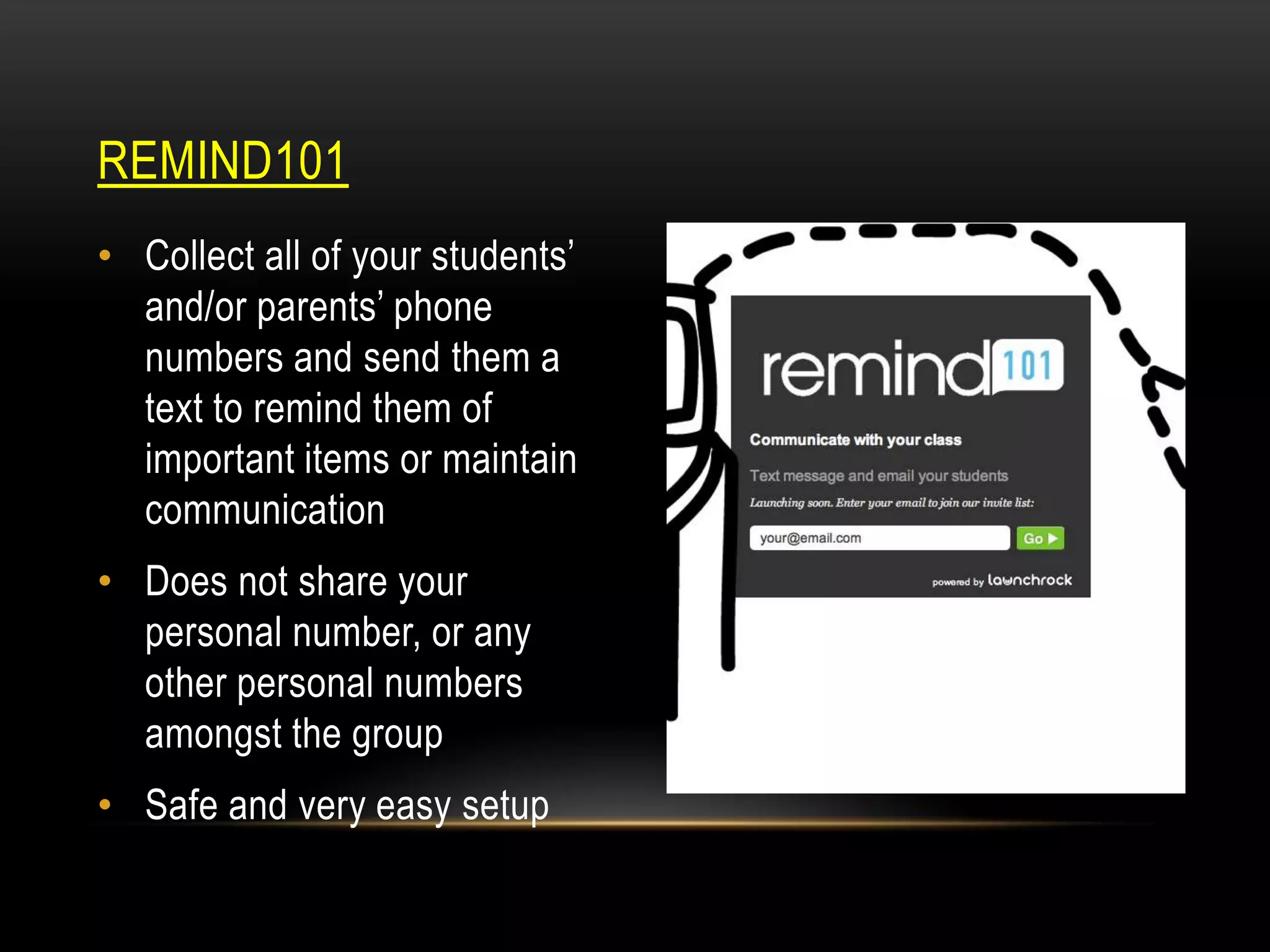 REMIND101
• Collect all of your students’
and/or parents’ phone
numbers and send them a
text to remind them of
important items or maintain
communication
• Does not share your
personal number, or any
other personal numbers
amongst the group
• Safe and very easy setup

 