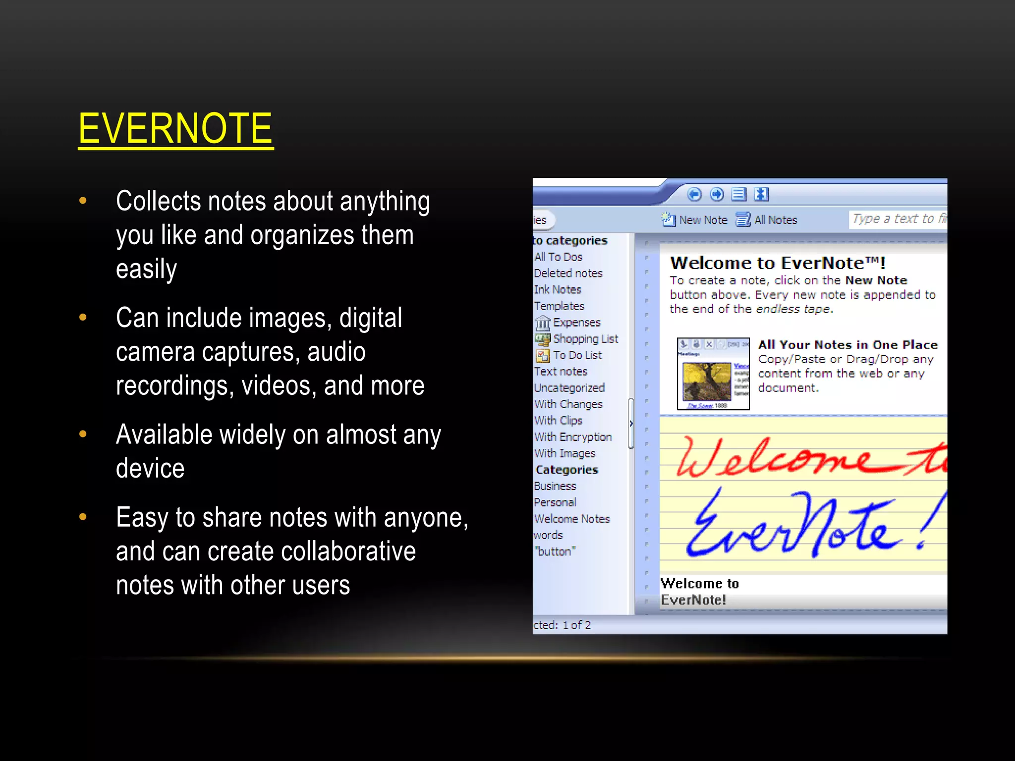 EVERNOTE
• Collects notes about anything
you like and organizes them
easily
• Can include images, digital
camera captures, audio
recordings, videos, and more

• Available widely on almost any
device
• Easy to share notes with anyone,
and can create collaborative
notes with other users

 