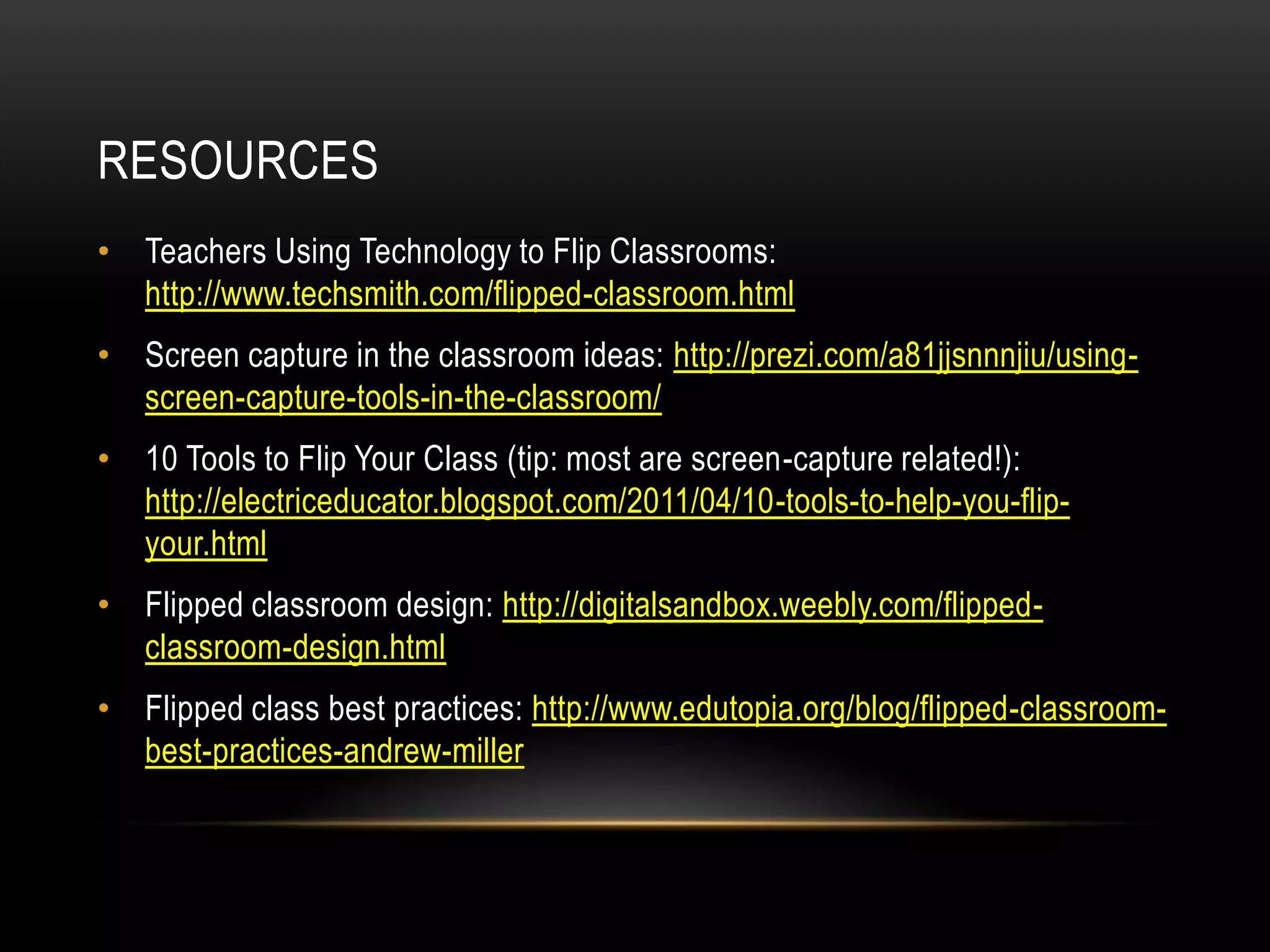 RESOURCES
• Teachers Using Technology to Flip Classrooms:
http://www.techsmith.com/flipped-classroom.html
• Screen capture in the classroom ideas: http://prezi.com/a81jjsnnnjiu/usingscreen-capture-tools-in-the-classroom/
• 10 Tools to Flip Your Class (tip: most are screen-capture related!):
http://electriceducator.blogspot.com/2011/04/10-tools-to-help-you-flipyour.html
• Flipped classroom design: http://digitalsandbox.weebly.com/flippedclassroom-design.html
• Flipped class best practices: http://www.edutopia.org/blog/flipped-classroombest-practices-andrew-miller

 