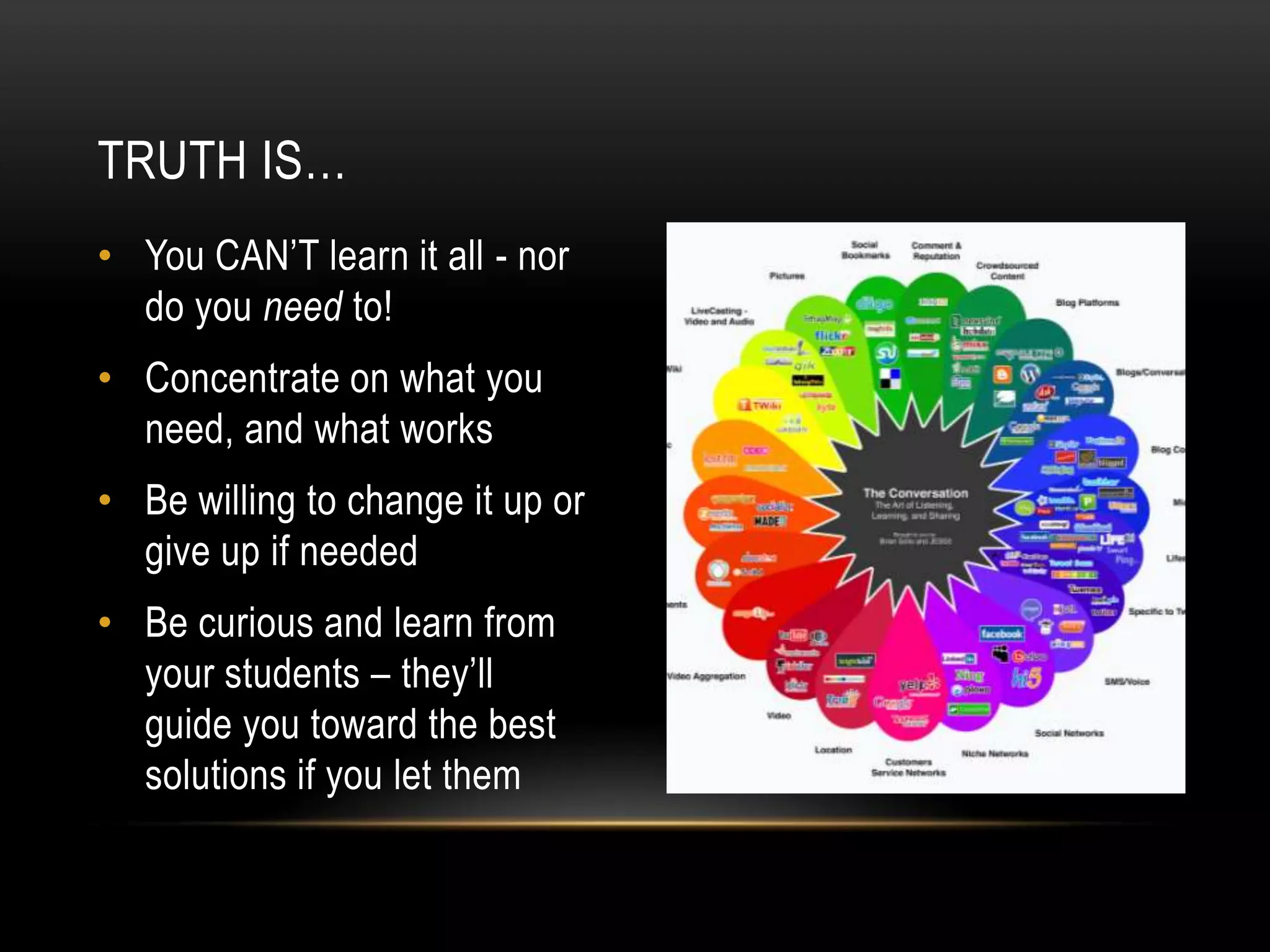 TRUTH IS…
• You CAN’T learn it all - nor
do you need to!
• Concentrate on what you
need, and what works
• Be willing to change it up or
give up if needed
• Be curious and learn from
your students – they’ll
guide you toward the best
solutions if you let them

 