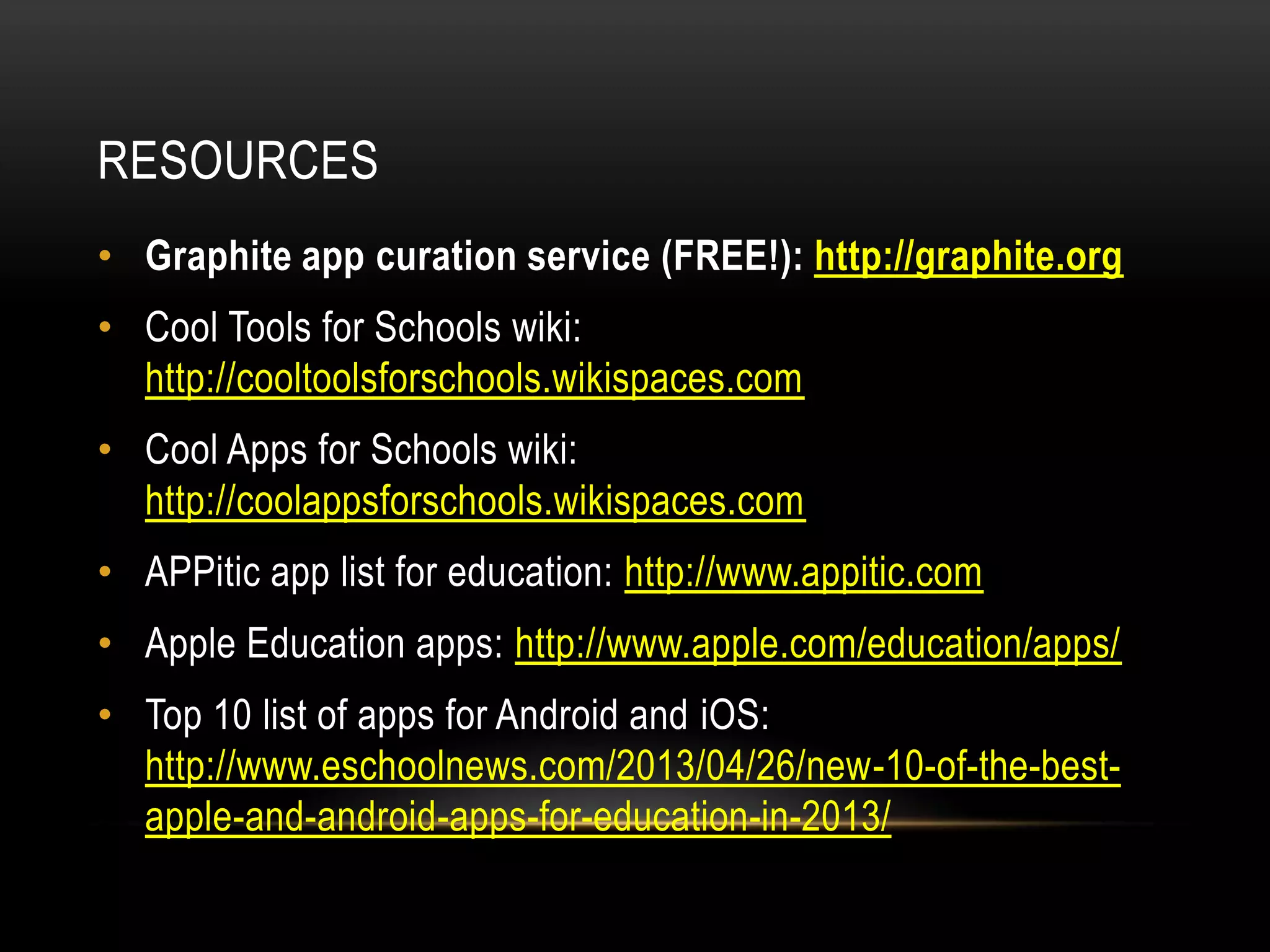 RESOURCES
• Graphite app curation service (FREE!): http://graphite.org

• Cool Tools for Schools wiki:
http://cooltoolsforschools.wikispaces.com
• Cool Apps for Schools wiki:
http://coolappsforschools.wikispaces.com
• APPitic app list for education: http://www.appitic.com
• Apple Education apps: http://www.apple.com/education/apps/
• Top 10 list of apps for Android and iOS:
http://www.eschoolnews.com/2013/04/26/new-10-of-the-bestapple-and-android-apps-for-education-in-2013/

 