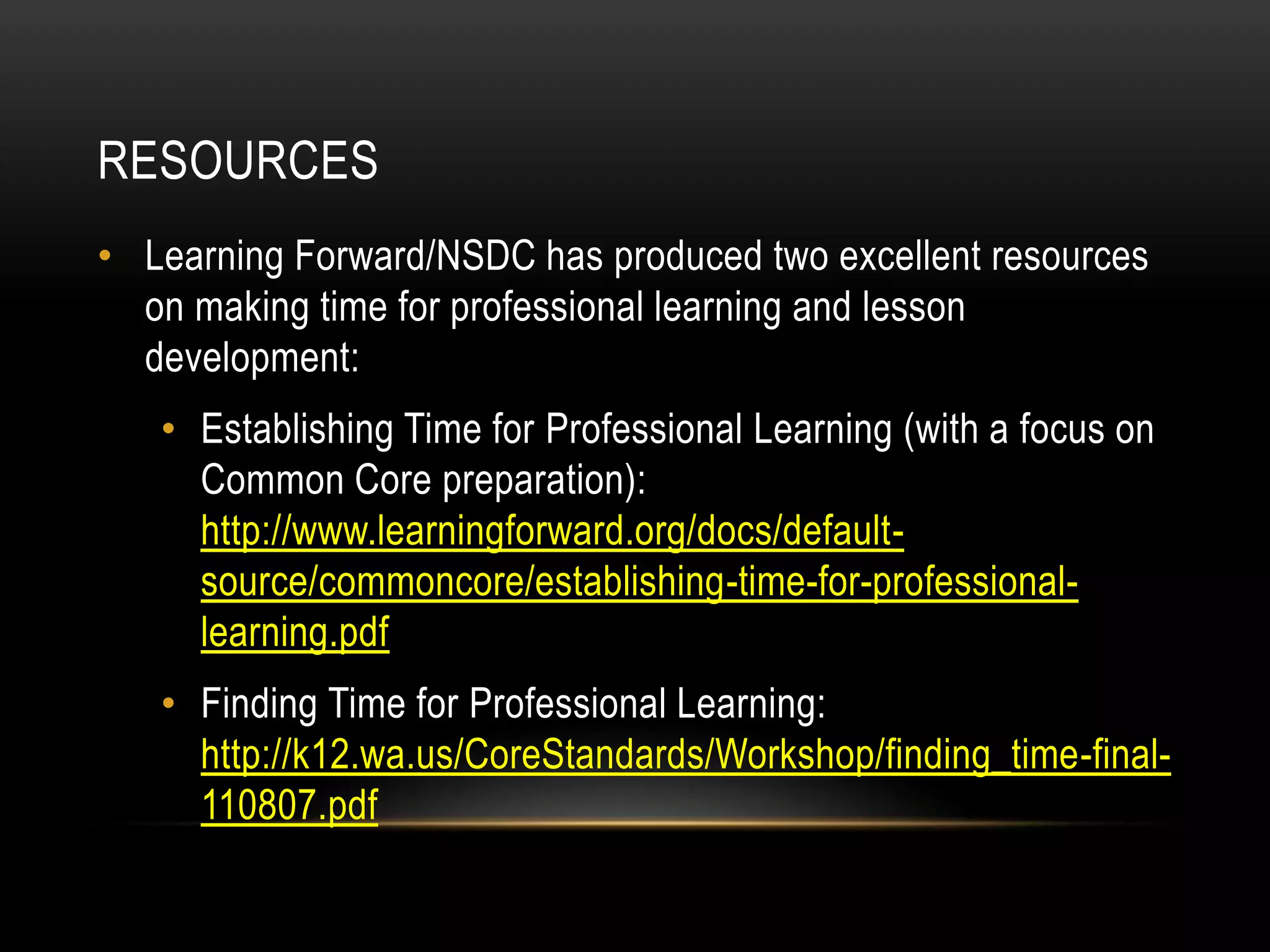 RESOURCES
• Learning Forward/NSDC has produced two excellent resources
on making time for professional learning and lesson
development:
• Establishing Time for Professional Learning (with a focus on
Common Core preparation):
http://www.learningforward.org/docs/defaultsource/commoncore/establishing-time-for-professionallearning.pdf
• Finding Time for Professional Learning:
http://k12.wa.us/CoreStandards/Workshop/finding_time-final110807.pdf

 