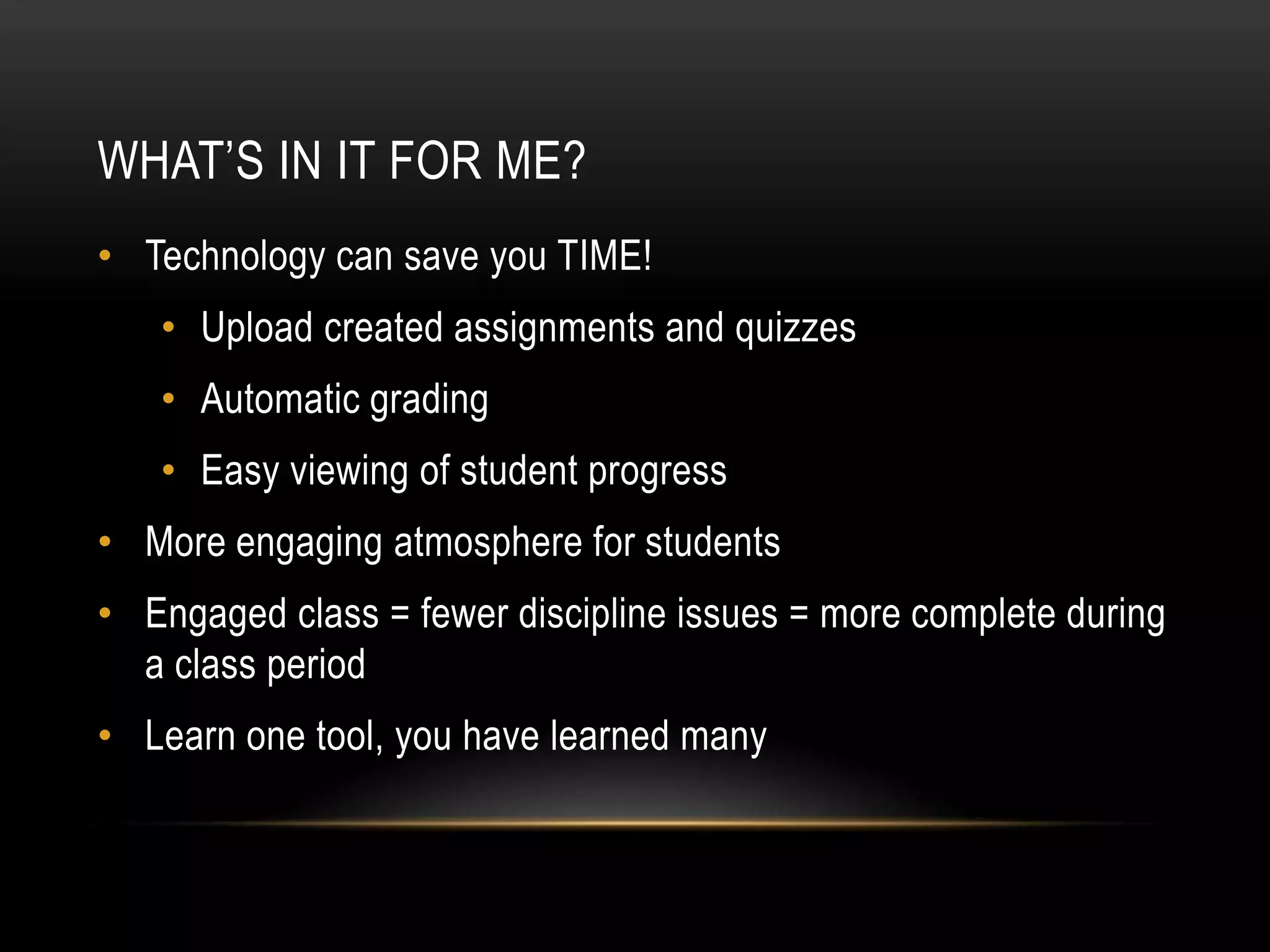 WHAT’S IN IT FOR ME?
• Technology can save you TIME!

• Upload created assignments and quizzes
• Automatic grading
• Easy viewing of student progress

• More engaging atmosphere for students
• Engaged class = fewer discipline issues = more complete during
a class period
• Learn one tool, you have learned many

 