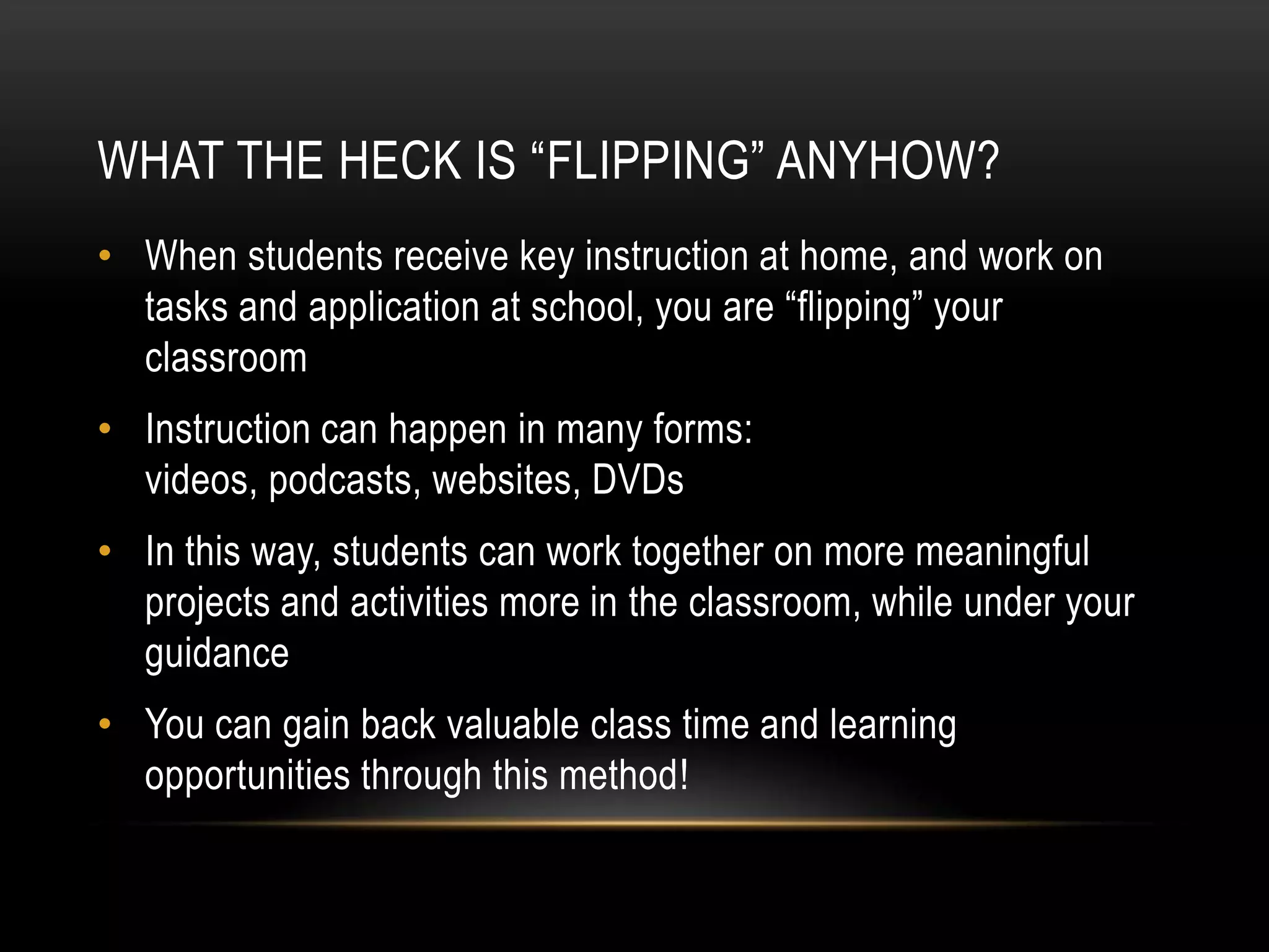 WHAT THE HECK IS “FLIPPING” ANYHOW?
• When students receive key instruction at home, and work on
tasks and application at school, you are “flipping” your
classroom
• Instruction can happen in many forms:
videos, podcasts, websites, DVDs

• In this way, students can work together on more meaningful
projects and activities more in the classroom, while under your
guidance
• You can gain back valuable class time and learning
opportunities through this method!

 