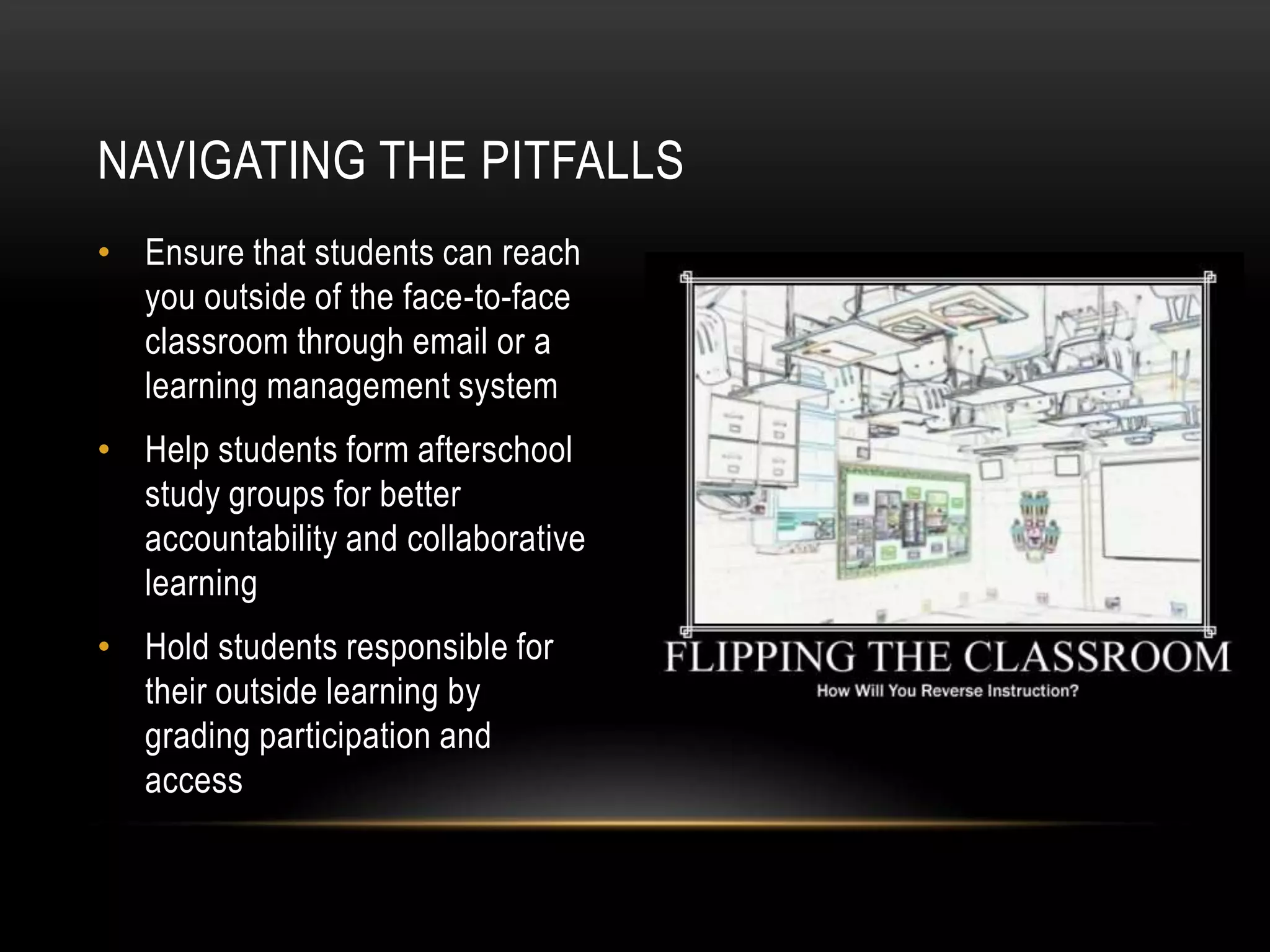 NAVIGATING THE PITFALLS
• Ensure that students can reach
you outside of the face-to-face
classroom through email or a
learning management system
• Help students form afterschool
study groups for better
accountability and collaborative
learning
• Hold students responsible for
their outside learning by
grading participation and
access

 