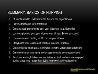 SUMMARY: BASICS OF FLIPPING
1. Students need to understand the flip and the expectations
2. Provide textbooks for a reference
3. Create a web presence to post your videos to (e.g. Edmodo)
4. Locate a place to post your videos (e.g. Vimeo, Screencast.com)
5. Locate a screen casting tool to record your videos
6. Storyboard your lesson and practice, practice, practice!
7. Create videos which are 3-5 minutes (lengthy videos lose attention)
8. Create online assignments and assessments to accompany video
9. Provide meaningful classroom activities so that students are engaged
during class time rather than doing homework without learning
http://www.21things4teachers.net/21--flipping-theclassroom.html

 
