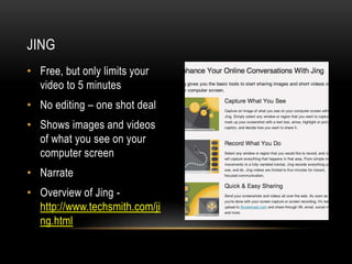 JING
• Free, but only limits your
video to 5 minutes
• No editing – one shot deal
• Shows images and videos
of what you see on your
computer screen
• Narrate
• Overview of Jing http://www.techsmith.com/ji
ng.html

 