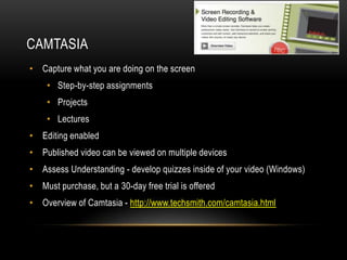 CAMTASIA
• Capture what you are doing on the screen
• Step-by-step assignments
• Projects
• Lectures
• Editing enabled

• Published video can be viewed on multiple devices
• Assess Understanding - develop quizzes inside of your video (Windows)
• Must purchase, but a 30-day free trial is offered
• Overview of Camtasia - http://www.techsmith.com/camtasia.html

 