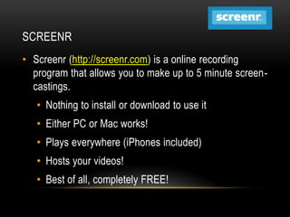 SCREENR
• Screenr (http://screenr.com) is a online recording
program that allows you to make up to 5 minute screencastings.
• Nothing to install or download to use it

• Either PC or Mac works!
• Plays everywhere (iPhones included)
• Hosts your videos!

• Best of all, completely FREE!

 