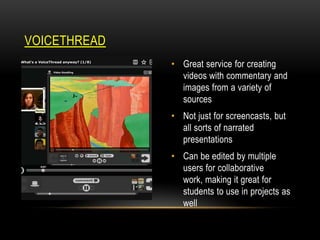 VOICETHREAD
• Great service for creating
videos with commentary and
images from a variety of
sources
• Not just for screencasts, but
all sorts of narrated
presentations
• Can be edited by multiple
users for collaborative
work, making it great for
students to use in projects as
well

 
