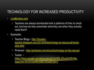 TECHNOLOGY FOR INCREASED PRODUCTIVITY
• LiveBinders.com
• Teachers are always bombarded with a plethora of links to check
out, but how do they remember what they are when they actually
need them?
• Examples
• Teacher Blogs - http://hoosierteacher.blogspot.com/2013/04/technology-to-rescue-pbl-bookclub.html
• Pinterest - http://pinterest.com/alruiz/technology-to-the-rescue/
• Twitter https://docs.google.com/document/d/1bYft9_jfYuuXU0DvNeXgzC0nVT813YUrwRniGM2-94/edit?pli=1

 