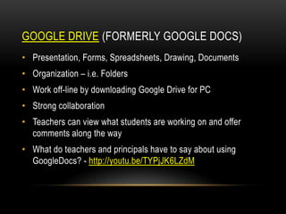 GOOGLE DRIVE (FORMERLY GOOGLE DOCS)
• Presentation, Forms, Spreadsheets, Drawing, Documents

• Organization – i.e. Folders
• Work off-line by downloading Google Drive for PC
• Strong collaboration

• Teachers can view what students are working on and offer
comments along the way
• What do teachers and principals have to say about using
GoogleDocs? - http://youtu.be/TYPjJK6LZdM

 