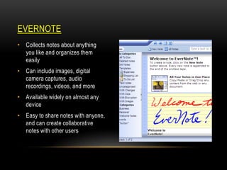 EVERNOTE
• Collects notes about anything
you like and organizes them
easily
• Can include images, digital
camera captures, audio
recordings, videos, and more

• Available widely on almost any
device
• Easy to share notes with anyone,
and can create collaborative
notes with other users

 
