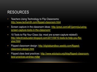 RESOURCES
• Teachers Using Technology to Flip Classrooms:
http://www.techsmith.com/flipped-classroom.html
• Screen capture in the classroom ideas: http://prezi.com/a81jjsnnnjiu/usingscreen-capture-tools-in-the-classroom/
• 10 Tools to Flip Your Class (tip: most are screen-capture related!):
http://electriceducator.blogspot.com/2011/04/10-tools-to-help-you-flipyour.html
• Flipped classroom design: http://digitalsandbox.weebly.com/flippedclassroom-design.html
• Flipped class best practices: http://www.edutopia.org/blog/flipped-classroombest-practices-andrew-miller

 