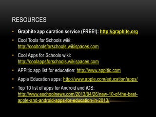 RESOURCES
• Graphite app curation service (FREE!): http://graphite.org

• Cool Tools for Schools wiki:
http://cooltoolsforschools.wikispaces.com
• Cool Apps for Schools wiki:
http://coolappsforschools.wikispaces.com
• APPitic app list for education: http://www.appitic.com
• Apple Education apps: http://www.apple.com/education/apps/
• Top 10 list of apps for Android and iOS:
http://www.eschoolnews.com/2013/04/26/new-10-of-the-bestapple-and-android-apps-for-education-in-2013/

 