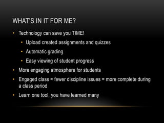 WHAT’S IN IT FOR ME?
• Technology can save you TIME!

• Upload created assignments and quizzes
• Automatic grading
• Easy viewing of student progress

• More engaging atmosphere for students
• Engaged class = fewer discipline issues = more complete during
a class period
• Learn one tool, you have learned many

 