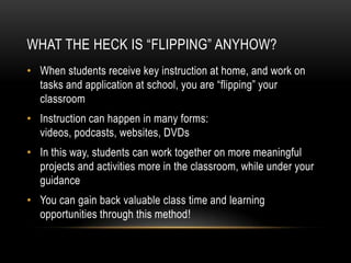 WHAT THE HECK IS “FLIPPING” ANYHOW?
• When students receive key instruction at home, and work on
tasks and application at school, you are “flipping” your
classroom
• Instruction can happen in many forms:
videos, podcasts, websites, DVDs

• In this way, students can work together on more meaningful
projects and activities more in the classroom, while under your
guidance
• You can gain back valuable class time and learning
opportunities through this method!

 