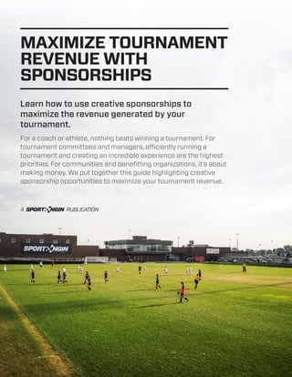 MAXIMIZE TOURNAMENT
REVENUE WITH
SPONSORSHIPS
Learn how to use creative sponsorships to
maximize the revenue generated by your
tournament.
For a coach or athlete, nothing beats winning a tournament. For
tournament committees and managers, efficiently running a
tournament and creating an incredible experience are the highest
priorities. For communities and benefitting organizations, it’s about
making money. We put together this guide highlighting creative
sponsorship opportunities to maximize your tournament revenue.

 