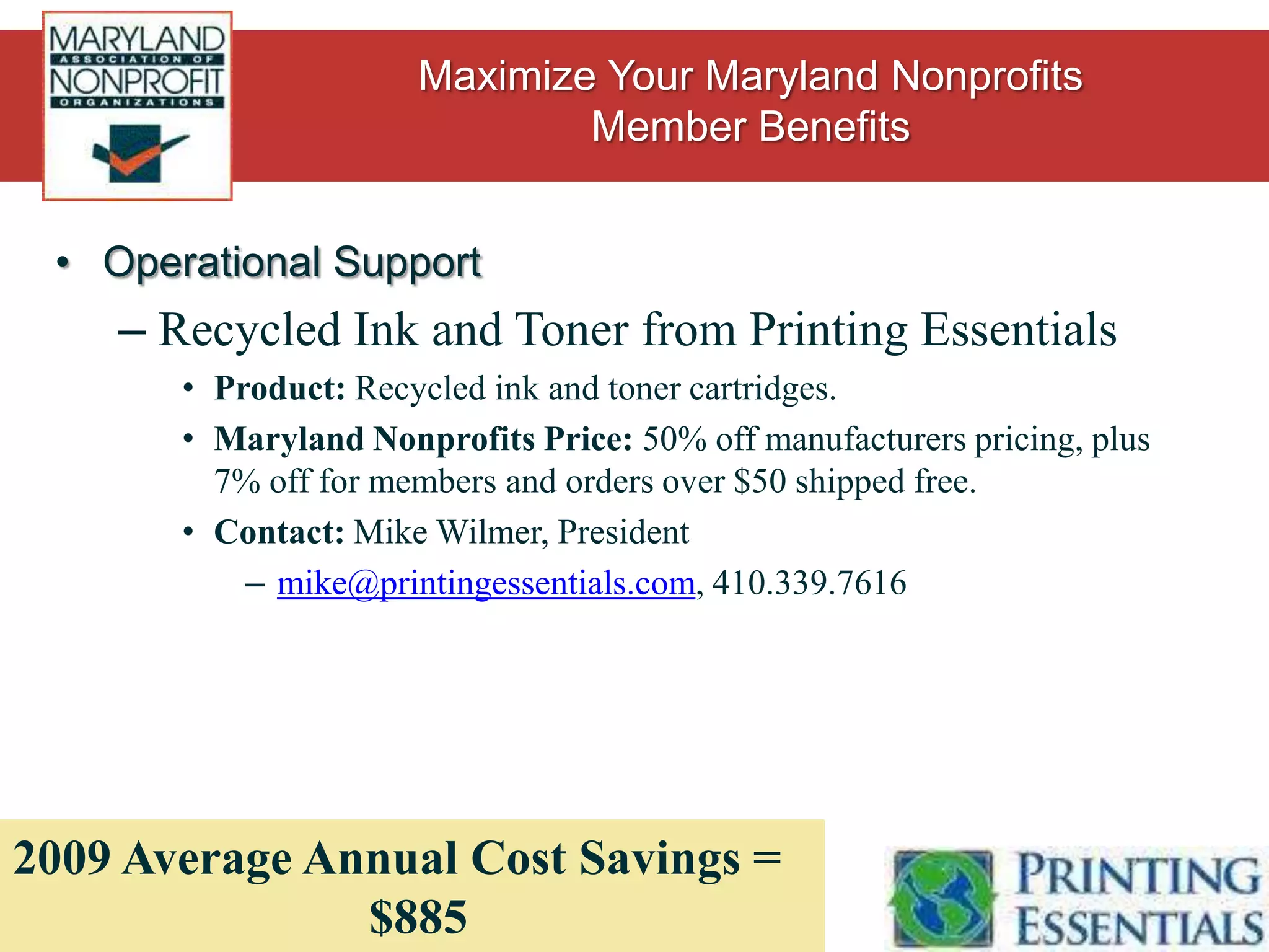 Operational SupportFinance and Accounting services from Easy OfficeProduct: Assistance with nonprofit bookkeeping – grant management, automated donor processing, paying bills, monthly financial statements, etc.Maryland Nonprofits Price: 10% off Management Reporting and Financial Restructuring packages, as well as 990 Filing Service.Contact: Mike O’Brien, Easy Office Vice Presidentmike@youreasyoffice.com, 202.744.0907New Benefit, Cost Savings TBD