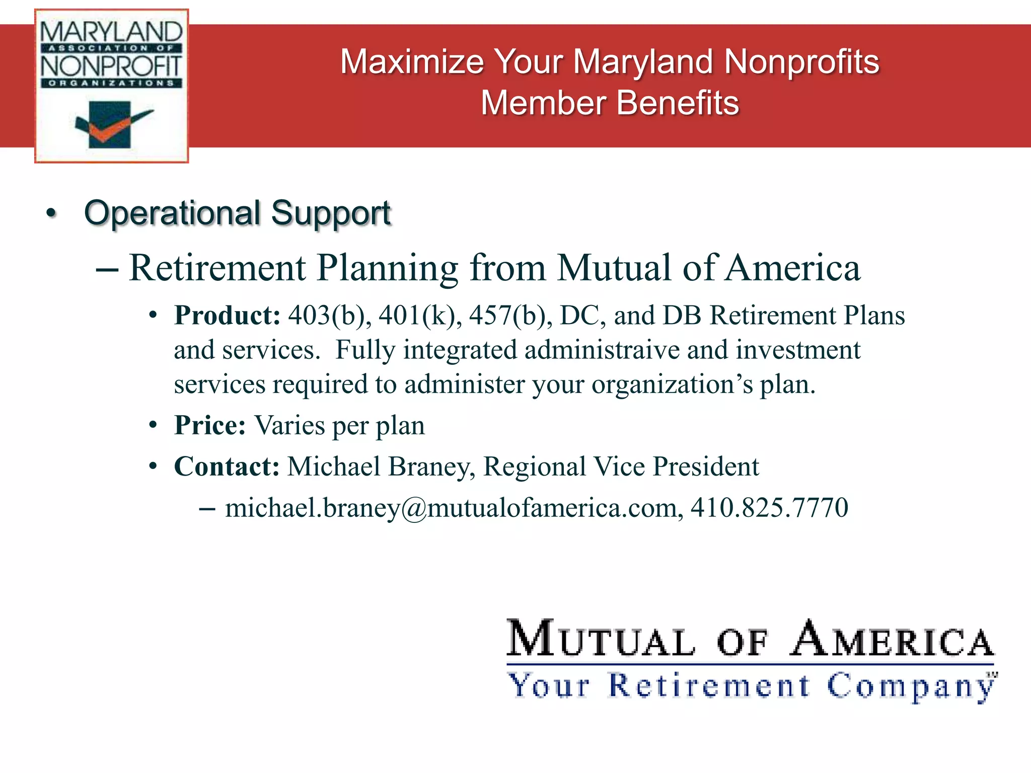 Operational SupportInsurance fromDirectors & Officers Liability – One of our biggest money savers!Policy starts at $750 annually for $1M in coverage with a $1,000 deductibleFidelity BondsMinimum $25,000 coverage ($250 deductible), and standard pricing for limits of  $50K, $100K, and $250KHealth Insurance ProgramCoverage for staff as small as 1 full time employee.  Choose from HMO or PPO from major carriers.Dental Insurance ProgramChoice of HMO or PPO from Care First or The Dental Network.Term Life InsuranceEmployer group of 2 or more eligible for Group Term Life Insurance.  100%, 200%, or 300% of salary coverage up to a maximum of $130,000.Long Term Disability Coverage provided by Lincoln Financial for organizations as small as 2 employees.To request a quote: contact Rob Cannon, Executive Vice President,at robc@gorgesco.com, or 410.561.8280