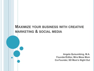 MAXIMIZE YOUR BUSINESS WITH CREATIVE
MARKETING & SOCIAL MEDIA




                          Angela Quisumbing, M.A.
                     Founder/Editor, Mira Mesa Mom
                    Co-Founder, SD Mom’s Night Out
 