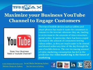 Maximize your Business YouTube
    Channel to Engage Customers
                                           The rise of mobile devices such as tablets and
                                           smart phones has made it easier for consumers to
                                           connect to the internet wherever they are, leading
                                           to an increase in the amounts of time consumers
                                           spend online. In particular, there has been a rapid
                                           increase in the amount of consumers viewing
                                           videos online, as they are much easier to be viewed
                                           and shared online any time of the day through the
                                           use of mobile devices. The ever increasing amount
                                           of video marketing consumption has led to the
                                           prediction that video marketing is the future of
                                           marketing

 www.trimaxsolutions.com Social Media Marketing Sydney
www.trimaxsolutions.com              Web design package
 Website Design in Sydney     Seo ServicesPackage
                                     SEO in Sydney
Social Media Marketing Services
 