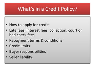 What’s in a Credit Policy?

• How to apply for credit
• Late fees, interest fees, collection, court or
  bad check fees
• Repayment terms & conditions
• Credit limits
• Buyer responsibilities
• Seller liability
 