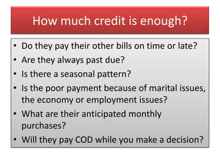 How much credit is enough?
• Do they pay their other bills on time or late?
• Are they always past due?
• Is there a seasonal pattern?
• Is the poor payment because of marital issues,
  the economy or employment issues?
• What are their anticipated monthly
  purchases?
• Will they pay COD while you make a decision?
 