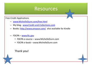Resources
Free Credit Applications
    – www.MichelleDunn.com/free.html
    – My blog: www.Credit-and-Collections.com
    – Books: http://www.amazon.com/ also available for Kindle

    – FDCPA – www.ftc.gov
       • FDCPA e-course – www.MichelleDunn.com
       • FDCPA e-book – www.MichelleDunn.com


        Thank you!
 