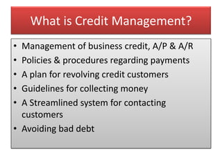 What is Credit Management?
• Management of business credit, A/P & A/R
• Policies & procedures regarding payments
• A plan for revolving credit customers
• Guidelines for collecting money
• A Streamlined system for contacting
  customers
• Avoiding bad debt
 