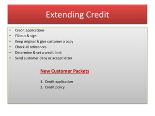Extending Credit
•   Credit applications
•   Fill out & sign
•   Keep original & give customer a copy
•   Check all references
•   Determine & set a credit limit
•   Send customer deny or accept letter


                   New Customer Packets
                   1. Credit application
                   2. Credit policy
 