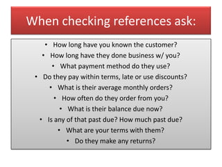 When checking references ask:
    • How long have you known the customer?
   • How long have they done business w/ you?
      • What payment method do they use?
 • Do they pay within terms, late or use discounts?
     • What is their average monthly orders?
       • How often do they order from you?
         • What is their balance due now?
  • Is any of that past due? How much past due?
        • What are your terms with them?
           • Do they make any returns?
 