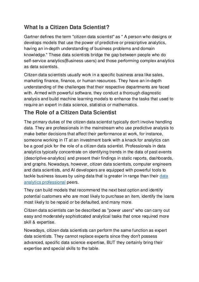 What Is a Citizen Data Scientist?
Gartner defines the term "citizen data scientist" as " A person who designs or
develops models that use the power of predictive or prescriptive analytics,
having an in-depth understanding of business problems and domain
knowledge." These data scientists bridge the gap between people who do
self-service analytics(Business users) and those performing complex analytics
as data scientists.
Citizen data scientists usually work in a specific business area like sales,
marketing finance, finance, or human resources. They have an in-depth
understanding of the challenges that their respective departments are faced
with. Armed with powerful software, they conduct a thorough diagnostic
analysis and build machine learning models to enhance the tasks that used to
require an expert in data science, statistics or mathematics.
The Role of a Citizen Data Scientist
The primary duties of the citizen data scientist typically don't involve handling
data. They are professionals in the mainstream who use predictive analysis to
make better decisions that affect their performance at work, for instance,
someone working in IT at an investment bank with a knack for analytics can
be a good pick for the role of a citizen data scientist. Professionals in data
analytics typically concentrate on identifying trends in the data of past events
(descriptive-analytics) and present their findings in static reports, dashboards,
and graphs. Nowadays, however, citizen data scientists, computer engineers
and data scientists, and AI developers are equipped with powerful tools to
tackle business issues by using data that is greater in range than their data
analytics professional peers.
They can build models that recommend the next best option and identify
potential customers who are most likely to purchase an item, identify the loans
most likely to be repaid or be defaulted, and many more.
Citizen data scientists can be described as "power users" who can carry out
easy and moderately sophisticated analytical tasks that once required more
skill & expertise.
Nowadays, citizen data scientists can perform the same function as expert
data scientists. They cannot replace experts since they don't possess
advanced, specific data science expertise, BUT they certainly bring their
expertise and special skills to the table.
 