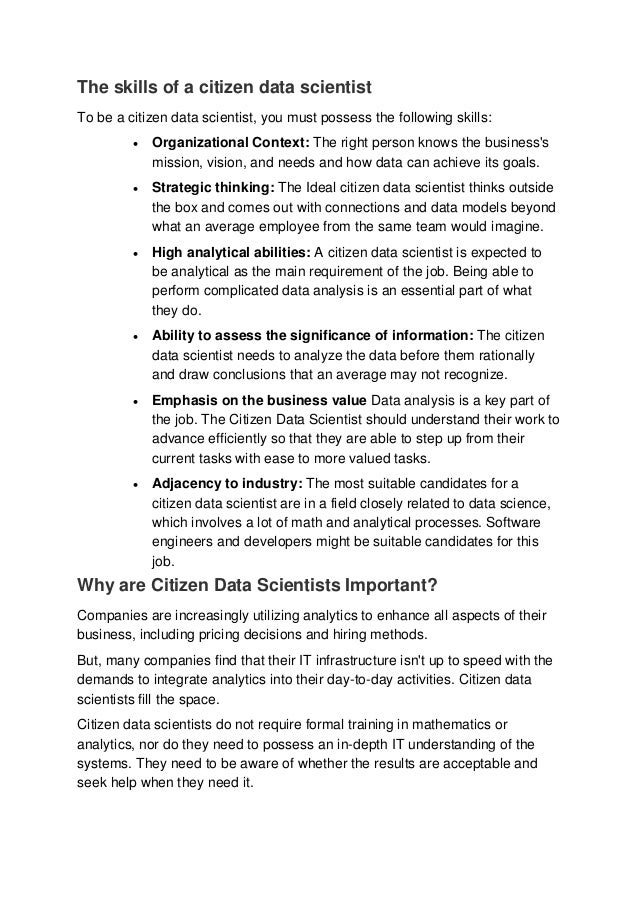 The skills of a citizen data scientist
To be a citizen data scientist, you must possess the following skills:
 Organizational Context: The right person knows the business's
mission, vision, and needs and how data can achieve its goals.
 Strategic thinking: The Ideal citizen data scientist thinks outside
the box and comes out with connections and data models beyond
what an average employee from the same team would imagine.
 High analytical abilities: A citizen data scientist is expected to
be analytical as the main requirement of the job. Being able to
perform complicated data analysis is an essential part of what
they do.
 Ability to assess the significance of information: The citizen
data scientist needs to analyze the data before them rationally
and draw conclusions that an average may not recognize.
 Emphasis on the business value Data analysis is a key part of
the job. The Citizen Data Scientist should understand their work to
advance efficiently so that they are able to step up from their
current tasks with ease to more valued tasks.
 Adjacency to industry: The most suitable candidates for a
citizen data scientist are in a field closely related to data science,
which involves a lot of math and analytical processes. Software
engineers and developers might be suitable candidates for this
job.
Why are Citizen Data Scientists Important?
Companies are increasingly utilizing analytics to enhance all aspects of their
business, including pricing decisions and hiring methods.
But, many companies find that their IT infrastructure isn't up to speed with the
demands to integrate analytics into their day-to-day activities. Citizen data
scientists fill the space.
Citizen data scientists do not require formal training in mathematics or
analytics, nor do they need to possess an in-depth IT understanding of the
systems. They need to be aware of whether the results are acceptable and
seek help when they need it.
 