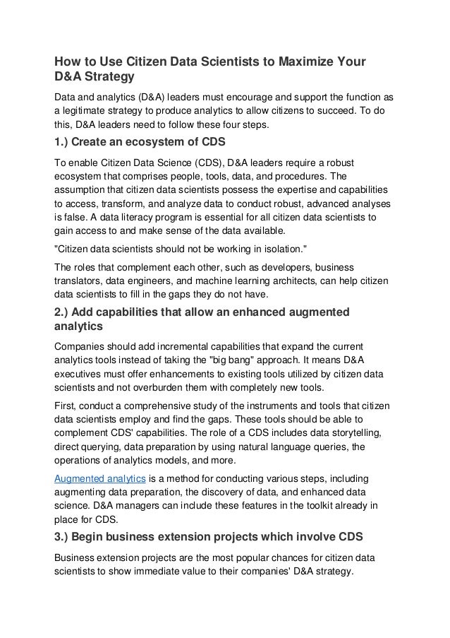 How to Use Citizen Data Scientists to Maximize Your
D&A Strategy
Data and analytics (D&A) leaders must encourage and support the function as
a legitimate strategy to produce analytics to allow citizens to succeed. To do
this, D&A leaders need to follow these four steps.
1.) Create an ecosystem of CDS
To enable Citizen Data Science (CDS), D&A leaders require a robust
ecosystem that comprises people, tools, data, and procedures. The
assumption that citizen data scientists possess the expertise and capabilities
to access, transform, and analyze data to conduct robust, advanced analyses
is false. A data literacy program is essential for all citizen data scientists to
gain access to and make sense of the data available.
"Citizen data scientists should not be working in isolation."
The roles that complement each other, such as developers, business
translators, data engineers, and machine learning architects, can help citizen
data scientists to fill in the gaps they do not have.
2.) Add capabilities that allow an enhanced augmented
analytics
Companies should add incremental capabilities that expand the current
analytics tools instead of taking the "big bang" approach. It means D&A
executives must offer enhancements to existing tools utilized by citizen data
scientists and not overburden them with completely new tools.
First, conduct a comprehensive study of the instruments and tools that citizen
data scientists employ and find the gaps. These tools should be able to
complement CDS' capabilities. The role of a CDS includes data storytelling,
direct querying, data preparation by using natural language queries, the
operations of analytics models, and more.
Augmented analytics is a method for conducting various steps, including
augmenting data preparation, the discovery of data, and enhanced data
science. D&A managers can include these features in the toolkit already in
place for CDS.
3.) Begin business extension projects which involve CDS
Business extension projects are the most popular chances for citizen data
scientists to show immediate value to their companies' D&A strategy.
 