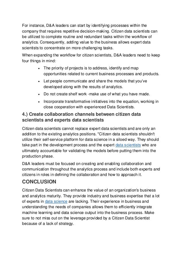 For instance, D&A leaders can start by identifying processes within the
company that requires repetitive decision-making. Citizen data scientists can
be utilized to complete routine and redundant tasks within the workflow of
analytics. Consequently, adding value to the business allows expert data
scientists to concentrate on more challenging tasks.
When expanding the workflow for citizen scientists, D&A leaders need to keep
four things in mind:
 The priority of projects is to address, identify and map
opportunities related to current business processes and products.
 Let people communicate and share the models that you've
developed along with the results of analytics.
 Do not create shelf work -make use of what you have made.
 Incorporate transformative initiatives into the equation, working in
close cooperation with experienced Data Scientists.
4.) Create collaboration channels between citizen data
scientists and experts data scientists
Citizen data scientists cannot replace expert data scientists and are only an
addition to the existing analytics positions. "Citizen data scientists shouldn't
utilize their self-service platform for data science in a siloed way. They should
take part in the development process and the expert data scientists who are
ultimately accountable for validating the models before putting them into the
production phase.
D&A leaders must be focused on creating and enabling collaboration and
communication throughout the analytics process and include both experts and
citizens in roles in defining the collaboration and how to approach it.
CONCLUSION
Citizen Data Scientists can enhance the value of an organization's business
and analytics maturity. They provide industry and business expertise that a lot
of experts in data science are lacking. Their experience in business and
understanding the needs of companies allows them to efficiently integrate
machine learning and data science output into the business process. Make
sure to not miss out on the leverage provided by a Citizen Data Scientist
because of a lack of strategy.
 
