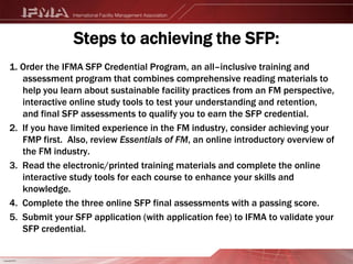 What can the CFM do for me?What does it mean to be officially recognized for your knowledge and abilities? It confirms your qualifications. It verifies your professionalism. It fortifies your position. And more importantly, it activates empowerment, giving you the authority to lead change, not only in your own organization but within your profession, for the benefit of the entire facility management community.