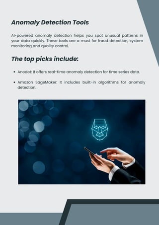 Anomaly Detection Tools
AI-powered anomaly detection helps you spot unusual patterns in
your data quickly. These tools are a must for fraud detection, system
monitoring and quality control.
The top picks include:
Anodot: It offers real-time anomaly detection for time series data.
Amazon SageMaker: It includes built-in algorithms for anomaly
detection.
 