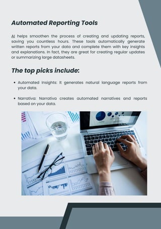 Automated Reporting Tools
AI helps smoothen the process of creating and updating reports,
saving you countless hours. These tools automatically generate
written reports from your data and complete them with key insights
and explanations. In fact, they are great for creating regular updates
or summarizing large datasheets.
The top picks include:
Automated Insights: It generates natural language reports from
your data.
Narrativa: Narrativa creates automated narratives and reports
based on your data.
 