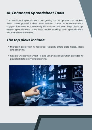 AI-Enhanced Spreadsheet Tools
The traditional spreadsheets are getting an AI update that makes
them more powerful than ever before. These AI advancements
suggest formulas, automatically fill in data and even help clean up
messy spreadsheets. They help make working with spreadsheets
faster and more intuitive.
The top picks include:
Microsoft Excel with AI features: Typically offers data types, ideas,
and smart fill.
Google Sheets with Smart Fill and Smart Cleanup: Often provides AI-
powered data entry and cleaning.
 